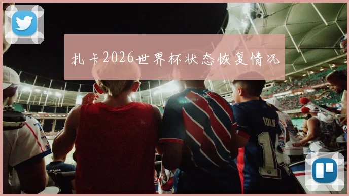 扎卡2026世界杯状态恢复情况
