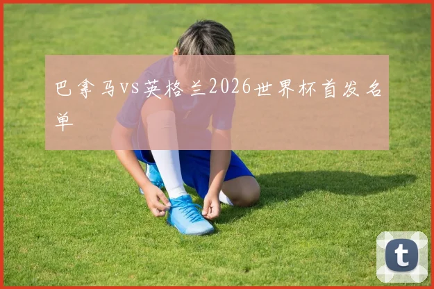 巴拿马vs英格兰2026世界杯首发名单