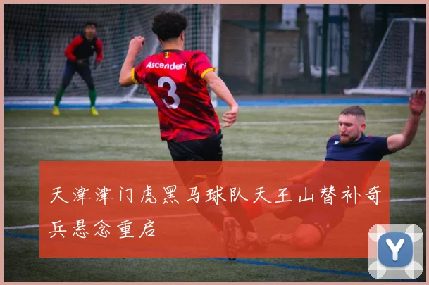 天津津门虎黑马球队天王山替补奇兵悬念重启