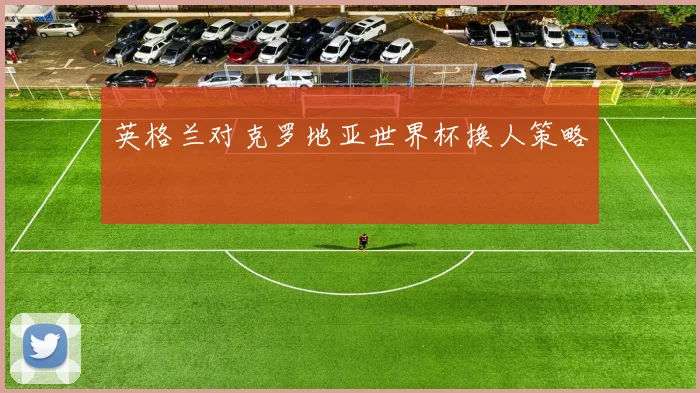 英格兰对克罗地亚世界杯换人策略