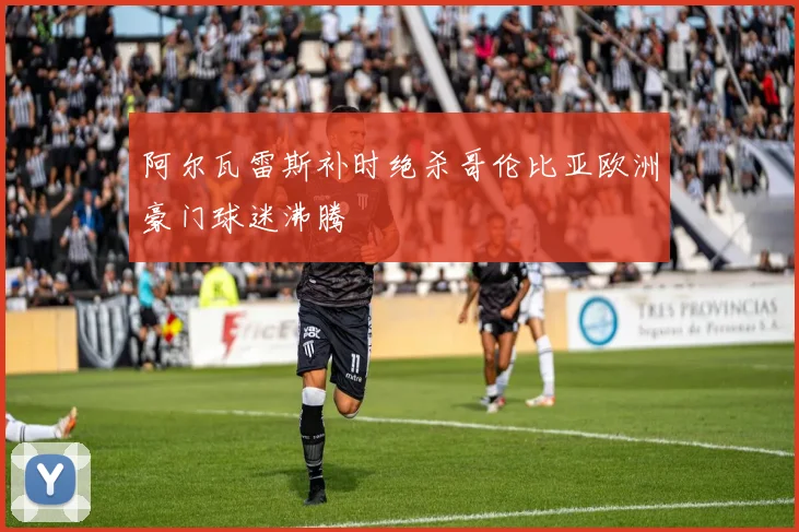 阿尔瓦雷斯补时绝杀哥伦比亚欧洲豪门球迷沸腾