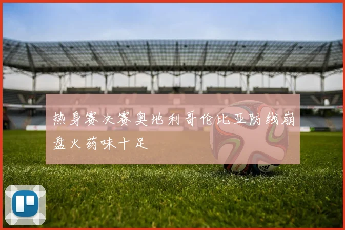 热身赛决赛奥地利哥伦比亚防线崩盘火药味十足