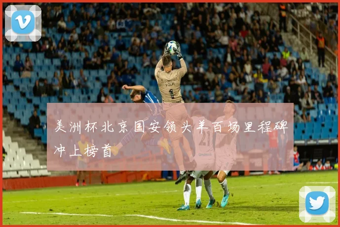 美洲杯北京国安领头羊百场里程碑冲上榜首