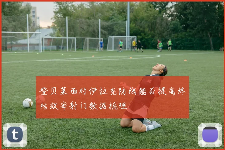 登贝莱面对伊拉克防线能否提高终结效率射门数据梳理
