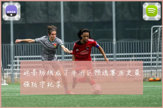 这条防线成了非洲区预选赛历史最强防守纪录