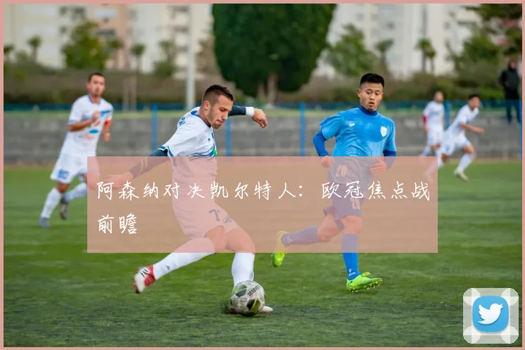 阿森纳对决凯尔特人：欧冠焦点战前瞻