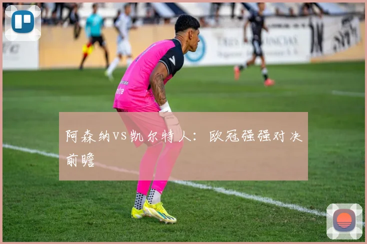阿森纳vs凯尔特人：欧冠强强对决前瞻