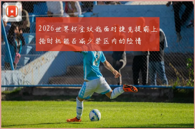 2026世界杯金玟哉面对捷克提前上抢时机能否减少禁区内的险情
