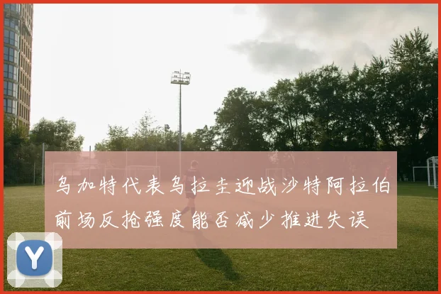 乌加特代表乌拉圭迎战沙特阿拉伯前场反抢强度能否减少推进失误