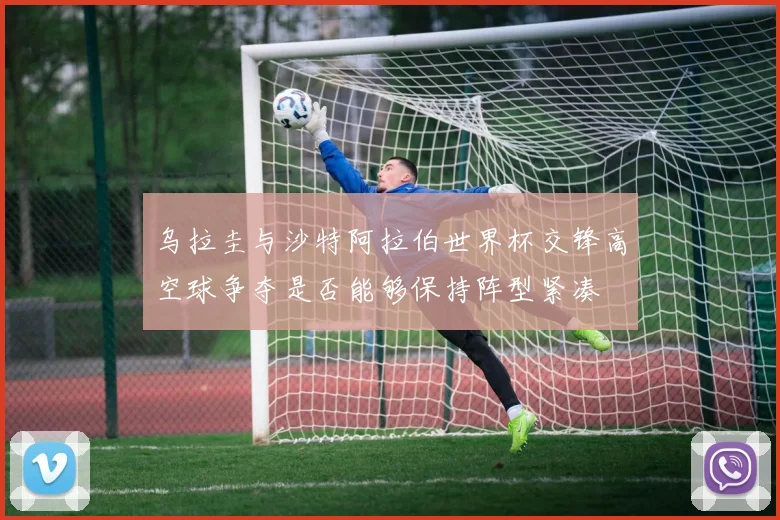 乌拉圭与沙特阿拉伯世界杯交锋高空球争夺是否能够保持阵型紧凑