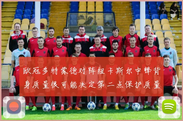 欧冠多特蒙德对阵纽卡斯尔中锋背身质量很可能决定第二点保护质量