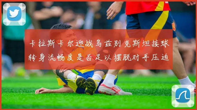 卡拉斯卡尔迎战乌兹别克斯坦接球转身流畅度是否足以摆脱对手压迫