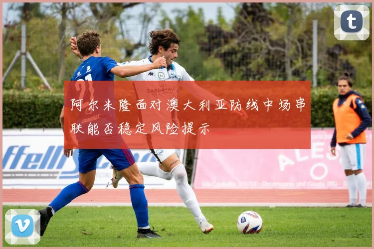 阿尔米隆面对澳大利亚防线中场串联能否稳定风险提示