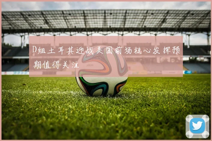D组土耳其迎战美国前场核心发挥预期值得关注