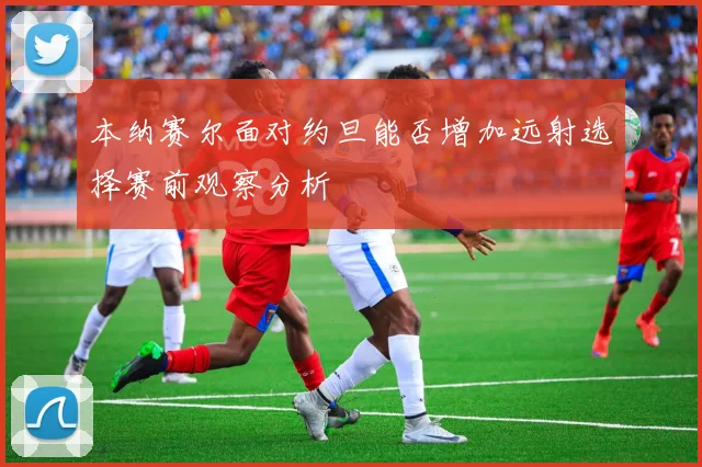 本纳赛尔面对约旦能否增加远射选择赛前观察分析