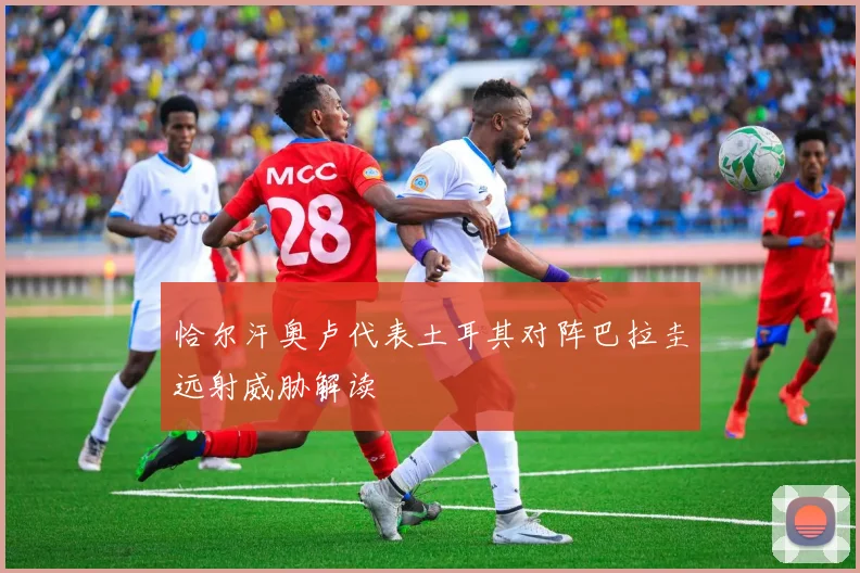 恰尔汗奥卢代表土耳其对阵巴拉圭远射威胁解读
