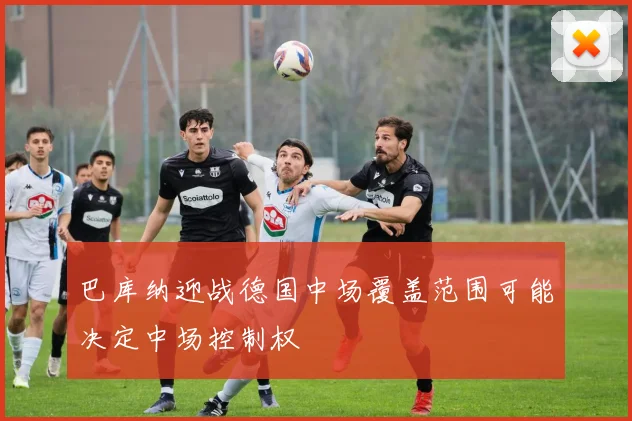 巴库纳迎战德国中场覆盖范围可能决定中场控制权