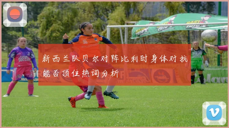 新西兰队贝尔对阵比利时身体对抗能否顶住热词分析