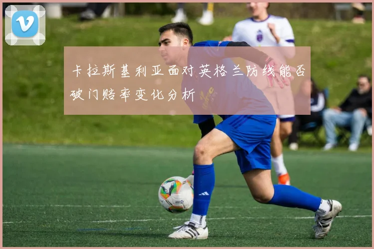 卡拉斯基利亚面对英格兰防线能否破门赔率变化分析