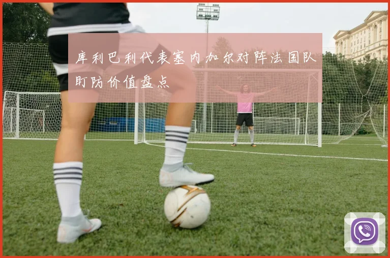库利巴利代表塞内加尔对阵法国队盯防价值盘点