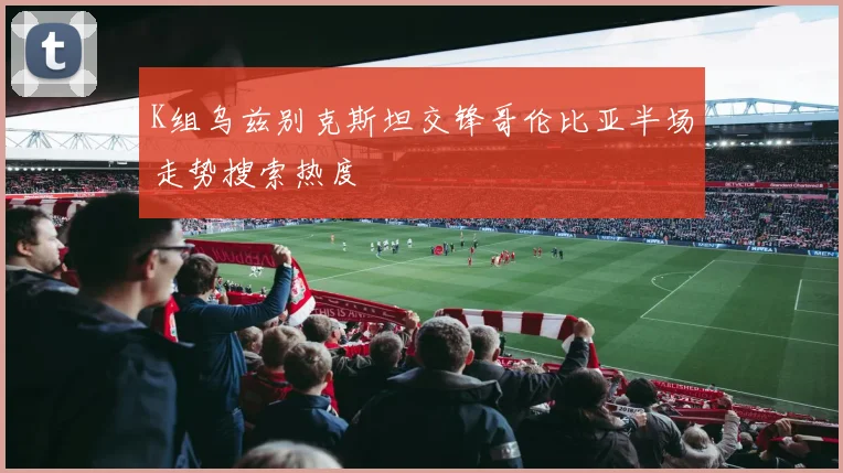 K组乌兹别克斯坦交锋哥伦比亚半场走势搜索热度