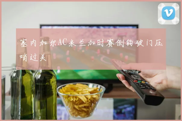 塞内加尔AC米兰加时赛倒钩破门压哨过关