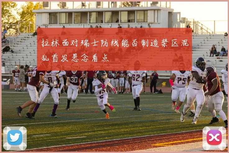 拉林面对瑞士防线能否制造禁区混乱首发悬念看点