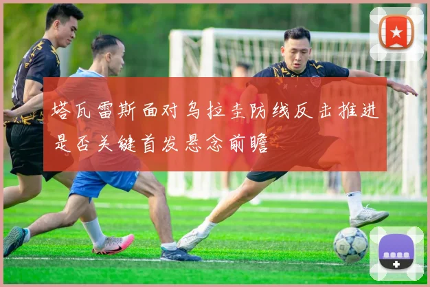 塔瓦雷斯面对乌拉圭防线反击推进是否关键首发悬念前瞻