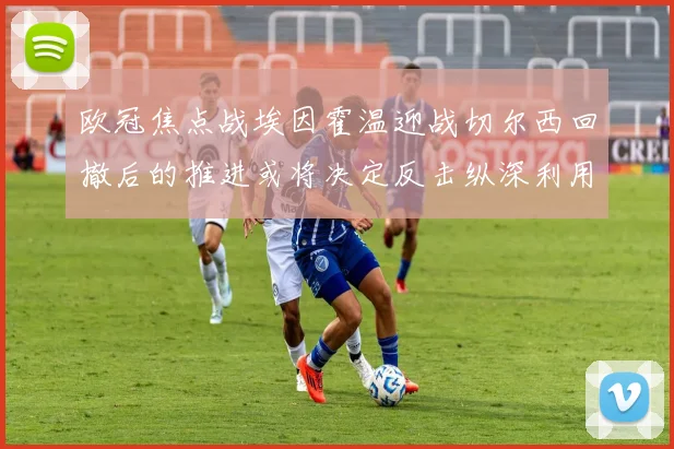 欧冠焦点战埃因霍温迎战切尔西回撤后的推进或将决定反击纵深利用