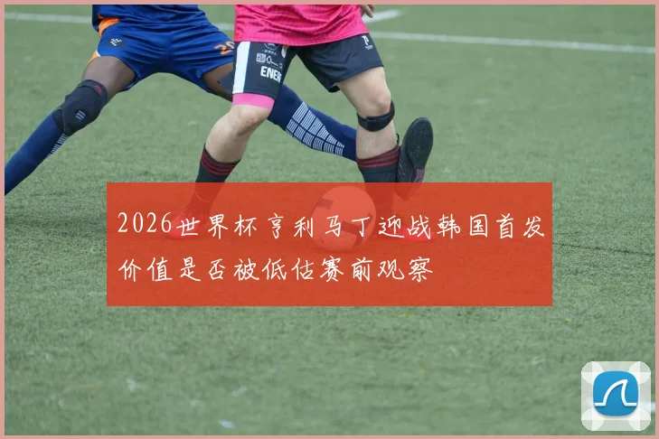 2026世界杯亨利马丁迎战韩国首发价值是否被低估赛前观察