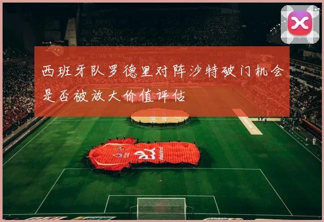 西班牙队罗德里对阵沙特破门机会是否被放大价值评估